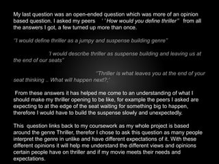 My last question was an open-ended question which was more of an opinion 
based question. I asked my peers ‘ ’ How would you define thriller’’ from all 
the answers I got, a few turned up more than once. 
‘’I would define thriller as a jumpy and suspense building genre’’ 
’I would describe thriller as suspense building and leaving us at 
the end of our seats’’ 
‘’Thriller is what leaves you at the end of your 
seat thinking .. What will happen next?;’ 
From these answers it has helped me come to an understanding of what I 
should make my thriller opening to be like, for example the peers I asked are 
expecting to at the edge of the seat waiting for something big to happen, 
therefore I would have to build the suspense slowly and unexpectedly. 
This question links back to my coursework as my whole project is based 
around the genre Thriller, therefor I chose to ask this question as many people 
interpret the genre in unlike and have different expectations of it. With these 
different opinions it will help me understand the different views and opinions 
certain people have on thriller and if my movie meets their needs and 
expectations. 
