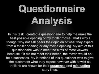 In this task I created a questionnaire to help me make the 
best possible opening of my thriller movie. That’s why I 
thought why not ask peers their opinion of what they expect 
from a thriller opening or any movie opening. My aim of this 
questionnaire was to meet the aims of most viewers 
because if it did not meet their needs, the movie would not 
be a successes. My intentions of this questioner was to give 
the customers what they expect however with a twist as 
thriller’s are known for their suspense and misleading 
story lines. 
 