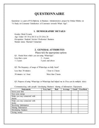 QUESTIONNAIRE
Questioner is a part of P.G.Diploma in Business Administration project by Omkar Mishra on
“A Study on Consumer Satisfaction of Customers towards Whats App”.
1. DEMOGRAPHIC DETAILS
Gender: Male/ Female
Age: Under 18/ 18 to 20/ 21 to 23/ 24 to 26
Occupation: Student/ Service/ Profession/ Business
Marital status: Married/ Unmarried
2. GENERAL ATTRIBUTES
Please tick the appropriate options
Q1. Period from which you are using WhatsApp?
Less than a year 3 – 4 years
1- 2 years 5 years and above
Q2. The frequency of usage of WhatsApp on daily basis?
Less than 30 minutes 1 hour to 2 hours
30 minutes to 1 hour More than 2 hours
Q3. Purpose of using WhatsApp or WhatsApp had helped me in (You can do multiple ticks)
Communicating with people / developing Business/ sharing of information /Enjoyment
Statements Very bad Bad Average Good Excellent
Saves your time
Save your energy
Helps you stay connected with
friends
Helps you stay connected with
family
Receiving Information
Sharing Information
Developing business
Saving money
 