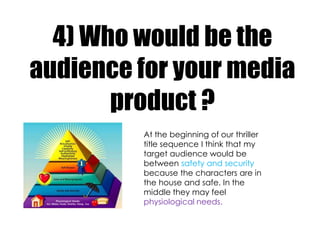 4) Who would be the
audience for your media
       product ?
         At the beginning of our thriller
         title sequence I think that my
         target audience would be
         between safety and security
         because the characters are in
         the house and safe. In the
         middle they may feel
         physiological needs.
 
