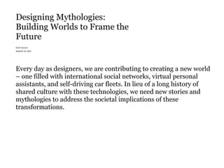Every day as designers, we are contributing to creating a new world
– one filled with international social networks, virtual personal
assistants, and self-driving car fleets. In lieu of a long history of
shared culture with these technologies, we need new stories and
mythologies to address the societal implications of these
transformations.
 