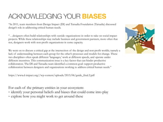 ACKNOWLEDGING YOUR BIASES
“In 2011, team members from Design Impact (DI) and Tarsadia Foundation (Tarsadia) discussed
design’s role in addressing critical human needs.
“…designers often build relationships with outside organizations in order to take on social impact
projects. While these relationships may include business and government partners, more often that
not, designers work with non-profit organizations in some capacity.
We went on to discuss a critical gap at the intersection of the design and non-profit worlds; namely a
lack of understanding between each group for the other’s processes and models for change. These
two disciplines often speak different ‘languages,’ work at different speeds, and operate under
different incentives. This communication issue is a key factor that can hinder productive
collaboration. The DI and Tarsadia team identified a common goal: support productive
collaboration between designers and organizations working to address critical human needs.”
https://www.d-impact.org//wp-content/uploads/2015/06/guide_final.2.pdf
For each of the primary entities in your ecosystem:
• identify your personal beliefs and biases that could come into play
• explore how you might work to get around these
 