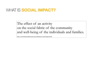WHAT IS SOCIAL IMPACT?
The effect of an activity
on the social fabric of the community
and well-being of the individuals and families.
 
http://www.businessdictionary.com/definition/social-impact.html
 