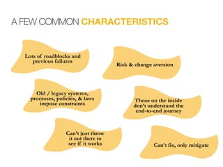 A FEW COMMON CHARACTERISTICS
Can’t fix, only mitigate
Can’t just throw  
it out there to  
see if it works
Old / legacy systems, 
processes, policies, & laws  
impose constraints
Risk & change aversion
Those on the inside  
don’t understand the  
end-to-end journey
Lots of roadblocks and
previous failures
 