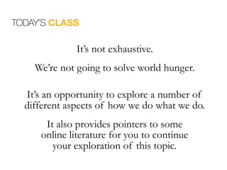 It’s not exhaustive.
We’re not going to solve world hunger.
It’s an opportunity to explore a number of
different aspects of how we do what we do.
It also provides pointers to some 
online literature for you to continue  
your exploration of this topic.
TODAY’S CLASS
 