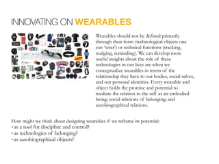 INNOVATING ON WEARABLES
Wearables should not be defined primarily
through their form (technological objects one
can ‘wear’) or technical functions (tracking,
nudging, reminding). We can develop more
useful insights about the role of these
technologies in our lives are when we
conceptualize wearables in terms of the
relationship they have to our bodies, social selves,
and our personal identities. Every wearable and
object holds the promise and potential to
mediate the relation to the self as an embodied
being; social relations of belonging; and
autobiographical relations.
How might we think about designing wearables if we reframe its potential:
• as a tool for discipline and control?
• as technologies of belonging?
• as autobiographical objects?
 