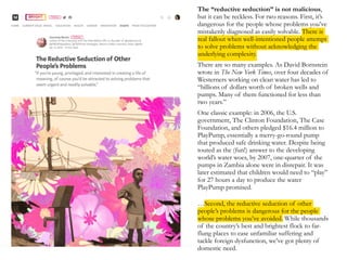 The “reductive seduction” is not malicious,
but it can be reckless. For two reasons. First, it’s
dangerous for the people whose problems you’ve
mistakenly diagnosed as easily solvable. There is
real fallout when well-intentioned people attempt
to solve problems without acknowledging the
underlying complexity.
There are so many examples. As David Bornstein
wrote in The New York Times, over four decades of
Westerners working on clean water has led to
“billions of dollars worth of broken wells and
pumps. Many of them functioned for less than
two years.”
One classic example: in 2006, the U.S.
government, The Clinton Foundation, The Case
Foundation, and others pledged $16.4 million to
PlayPump, essentially a merry-go-round pump
that produced safe drinking water. Despite being
touted as the (fun!) answer to the developing
world’s water woes, by 2007, one-quarter of the
pumps in Zambia alone were in disrepair. It was
later estimated that children would need to “play”
for 27 hours a day to produce the water
PlayPump promised.
…Second, the reductive seduction of other
people’s problems is dangerous for the people
whose problems you’ve avoided. While thousands
of the country’s best and brightest flock to far-
flung places to ease unfamiliar suffering and
tackle foreign dysfunction, we’ve got plenty of
domestic need.
 