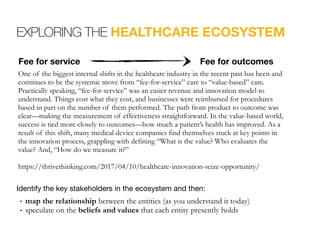 EXPLORING THE HEALTHCARE ECOSYSTEM
One of the biggest internal shifts in the healthcare industry in the recent past has been and
continues to be the systemic move from “fee-for-service” care to “value-based” care.
Practically speaking, “fee-for-service” was an easier revenue and innovation model to
understand. Things cost what they cost, and businesses were reimbursed for procedures
based in part on the number of them performed. The path from product to outcome was
clear—making the measurement of effectiveness straightforward. In the value-based world,
success is tied more closely to outcomes—how much a patient’s health has improved. As a
result of this shift, many medical device companies find themselves stuck at key points in
the innovation process, grappling with defining “What is the value? Who evaluates the
value? And, “How do we measure it?” 
 
https://thrivethinking.com/2017/04/10/healthcare-innovation-seize-opportunity/
Identify the key stakeholders in the ecosystem and then:

• map the relationship between the entities (as you understand it today)
• speculate on the beliefs and values that each entity presently holds
Fee for service Fee for outcomes
 