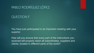 You have just participated in an important meeting with your
superior.
How will you ensure that every part of the instructions you
received will properly reach all subordinates, suppliers and
clients, located in different parts of the world?
PABLO RODRÍGUEZ LÓPEZ
QUESTION F
 