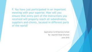 F. You have just participated in an important
meeting with your superior. How will you
ensure that every part of the instructions you
received will properly reach all subordinates,
suppliers and clients, located in different parts
of the world?
Application to IE Business School
By: Jaspreet Singh Ghuman
June 2015
 