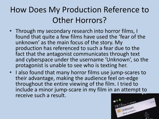 How Does My Production Reference to
Other Horrors?
• Through my secondary research into horror films, I
found that quite a few films have used the ‘fear of the
unknown’ as the main focus of the story. My
production has referenced to such a fear due to the
fact that the antagonist communicates through text
and cyberspace under the username ‘Unknown’, so the
protagonist is unable to see who is texting her.
• I also found that many horror films use jump-scares to
their advantage, making the audience feel on-edge
throughout the entire viewing of the film. I tried to
include a minor jump-scare in my film in an attempt to
receive such a result.
 