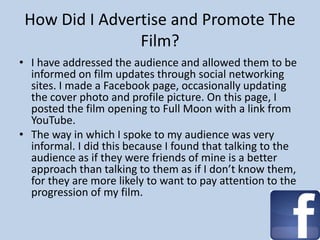 How Did I Advertise and Promote The
Film?
• I have addressed the audience and allowed them to be
informed on film updates through social networking
sites. I made a Facebook page, occasionally updating
the cover photo and profile picture. On this page, I
posted the film opening to Full Moon with a link from
YouTube.
• The way in which I spoke to my audience was very
informal. I did this because I found that talking to the
audience as if they were friends of mine is a better
approach than talking to them as if I don’t know them,
for they are more likely to want to pay attention to the
progression of my film.
 