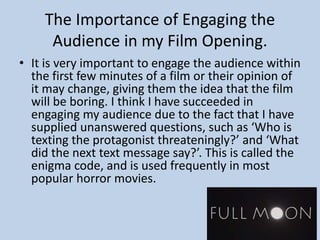 The Importance of Engaging the
Audience in my Film Opening.
• It is very important to engage the audience within
the first few minutes of a film or their opinion of
it may change, giving them the idea that the film
will be boring. I think I have succeeded in
engaging my audience due to the fact that I have
supplied unanswered questions, such as ‘Who is
texting the protagonist threateningly?’ and ‘What
did the next text message say?’. This is called the
enigma code, and is used frequently in most
popular horror movies.
 