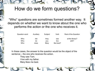 How do we form questions?
 “Who” questions are sometimes formed another way. It
depends on whether we want to know about the one who
    performs the action or the one who receives it.

       Question word    Auxiliary   Subject     Verb       Rest of the Question

           Who            did        they         see         at the library?
           Who            do         you          live             with?
           Who           does        Mary     like best?




  In these cases, the answer to the question would be the object of the
  sentence – the one who receives the action.
           They saw Tom.
           I live with my father.
           Mary likes me best.
 