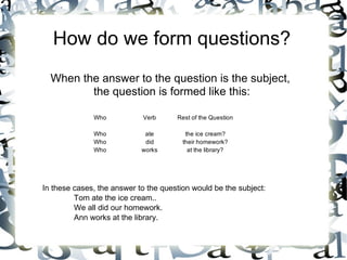 How do we form questions?
  When the answer to the question is the subject,
         the question is formed like this:

              Who           Verb      Rest of the Question

              Who            ate         the ice cream?
              Who            did        their homework?
              Who           works         at the library?




In these cases, the answer to the question would be the subject:
         Tom ate the ice cream..
         We all did our homework.
         Ann works at the library.
 