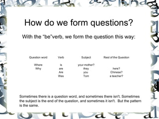 How do we form questions?
 With the “be”verb, we form the question this way:


      Question word     Verb            Subject       Rest of the Question

         Where            is         your mother?
         Why             are             they                here?
                         Are             you              Chinese?
                         Was             Tom              a teacher?




Sometimes there is a question word, and sometimes there isn't. Sometimes
the subject is the end of the question, and sometimes it isn't. But the pattern
is the same.
 