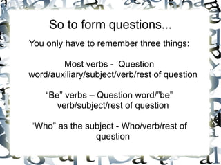 So to form questions...
You only have to remember three things:

        Most verbs - Question
word/auxiliary/subject/verb/rest of question

    “Be” verbs – Question word/”be”
       verb/subject/rest of question

“Who” as the subject - Who/verb/rest of
               question
 