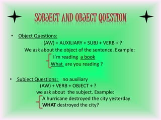• Object Questions:
(AW) + AUXILIARY + SUBJ + VERB + ?
We ask about the object of the sentence. Example:
I´m reading a book
What are you reading ?
• Subject Questions: no auxiliary
(AW) + VERB + OBJECT + ?
we ask about the subject. Example:
A hurricane destroyed the city yesterday
WHAT destroyed the city?
 