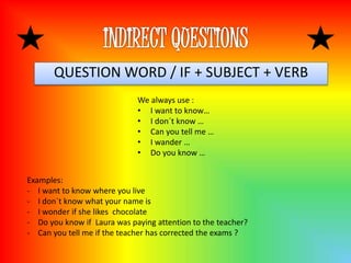 QUESTION WORD / IF + SUBJECT + VERB
We always use :
• I want to know…
• I don´t know …
• Can you tell me …
• I wander …
• Do you know …
Examples:
- I want to know where you live
- I don´t know what your name is
- I wonder if she likes chocolate
- Do you know if Laura was paying attention to the teacher?
- Can you tell me if the teacher has corrected the exams ?
 