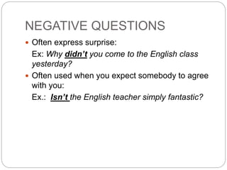 NEGATIVE QUESTIONS
 Often express surprise:
Ex: Why didn’t you come to the English class
yesterday?
 Often used when you expect somebody to agree
with you:
Ex.: Isn’t the English teacher simply fantastic?
 