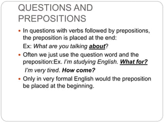 QUESTIONS AND
PREPOSITIONS
 In questions with verbs followed by prepositions,
the preposition is placed at the end:
Ex: What are you talking about?
 Often we just use the question word and the
preposition:Ex. I’m studying English. What for?
I’m very tired. How come?
 Only in very formal English would the preposition
be placed at the beginning.
 