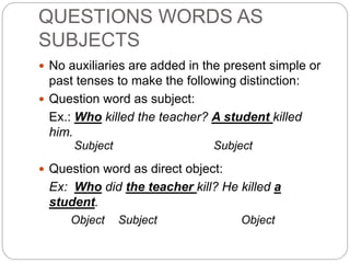 QUESTIONS WORDS AS
SUBJECTS
 No auxiliaries are added in the present simple or
past tenses to make the following distinction:
 Question word as subject:
Ex.: Who killed the teacher? A student killed
him.
Subject Subject
 Question word as direct object:
Ex: Who did the teacher kill? He killed a
student.
Object Subject Object
 