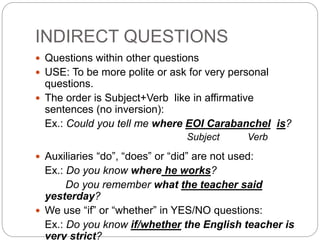 INDIRECT QUESTIONS
 Questions within other questions
 USE: To be more polite or ask for very personal
questions.
 The order is Subject+Verb like in affirmative
sentences (no inversion):
Ex.: Could you tell me where EOI Carabanchel is?
Subject Verb
 Auxiliaries “do”, “does” or “did” are not used:
Ex.: Do you know where he works?
Do you remember what the teacher said
yesterday?
 We use “if” or “whether” in YES/NO questions:
Ex.: Do you know if/whether the English teacher is
very strict?
 