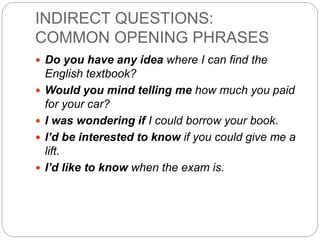 INDIRECT QUESTIONS:
COMMON OPENING PHRASES
 Do you have any idea where I can find the
English textbook?
 Would you mind telling me how much you paid
for your car?
 I was wondering if I could borrow your book.
 I’d be interested to know if you could give me a
lift.
 I’d like to know when the exam is.
 