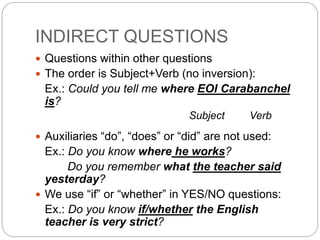 INDIRECT QUESTIONS 
 Questions within other questions 
 The order is Subject+Verb (no inversion): 
Ex.: Could you tell me where EOI Carabanchel 
is? 
Subject Verb 
 Auxiliaries “do”, “does” or “did” are not used: 
Ex.: Do you know where he works? 
Do you remember what the teacher said 
yesterday? 
 We use “if” or “whether” in YES/NO questions: 
Ex.: Do you know if/whether the English 
teacher is very strict? 
