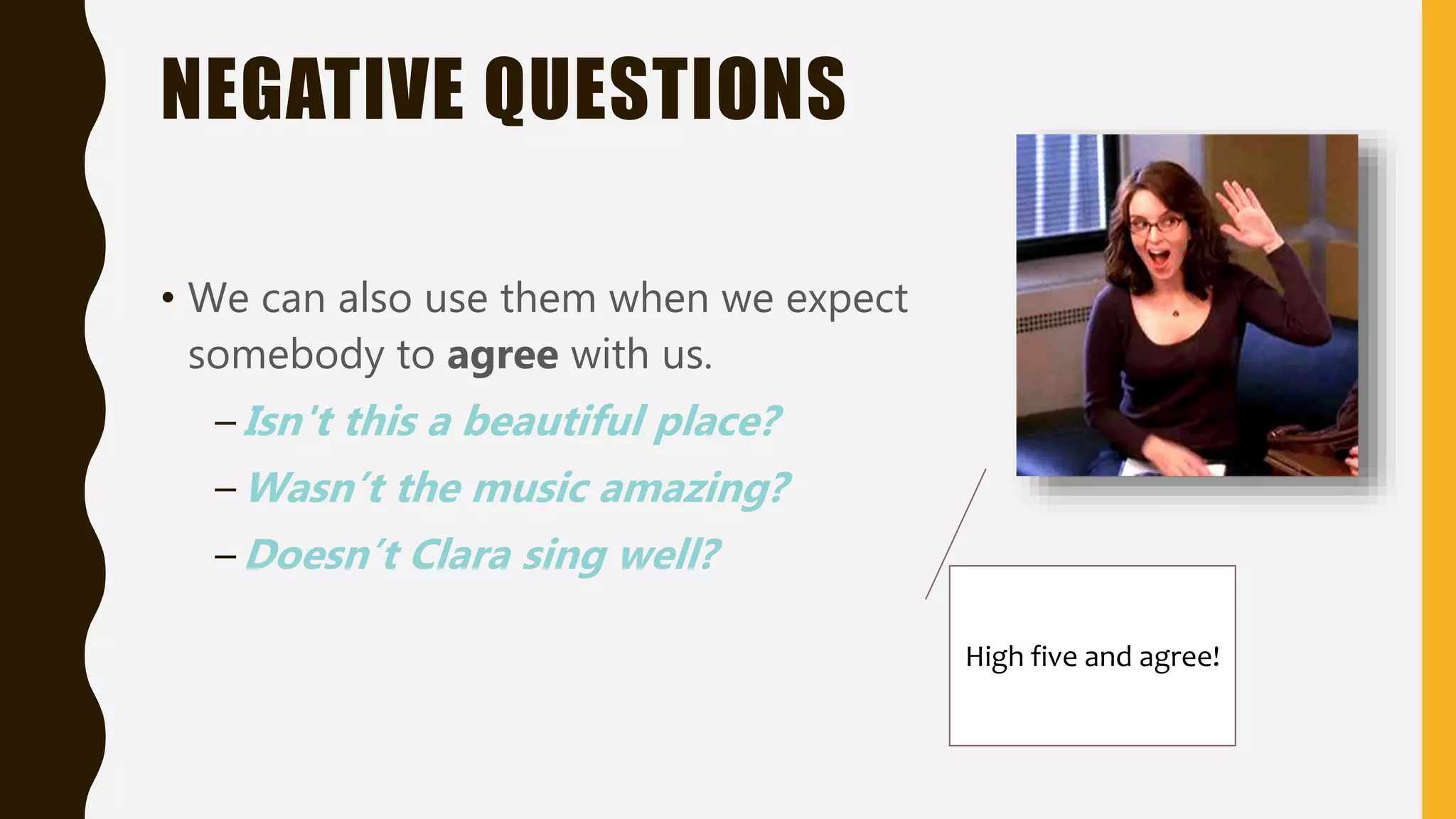 NEGATIVE QUESTIONS
• We can also use them when we expect
somebody to agree with us.
–Isn't this a beautiful place?
–Wasn’t the music amazing?
–Doesn’t Clara sing well?
High five and agree!
 
