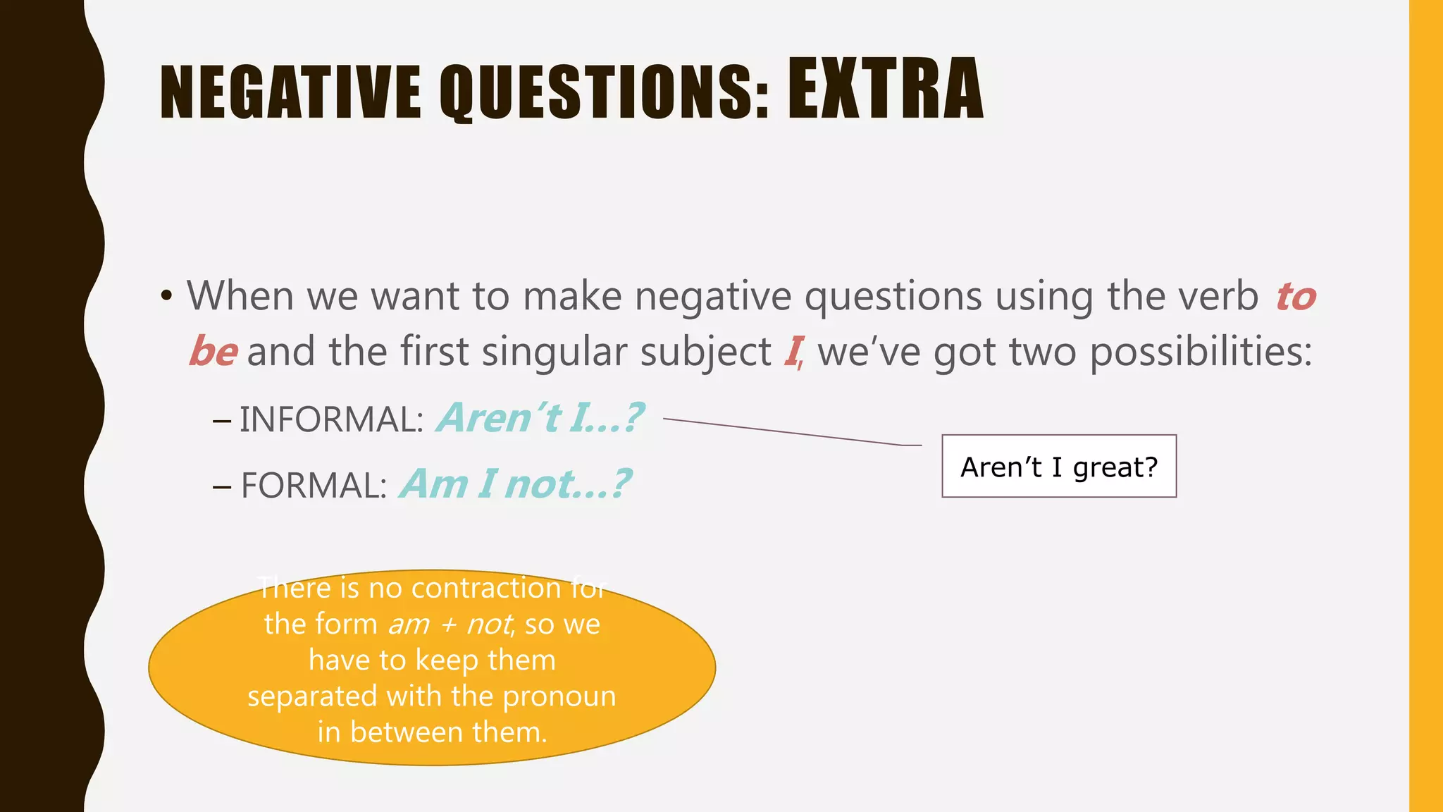 NEGATIVE QUESTIONS: EXTRA
• When we want to make negative questions using the verb to
be and the first singular subject I, we’ve got two possibilities:
– INFORMAL: Aren’t I…?
– FORMAL: Am I not…? Aren’t I great?
There is no contraction for
the form am + not, so we
have to keep them
separated with the pronoun
in between them.
 