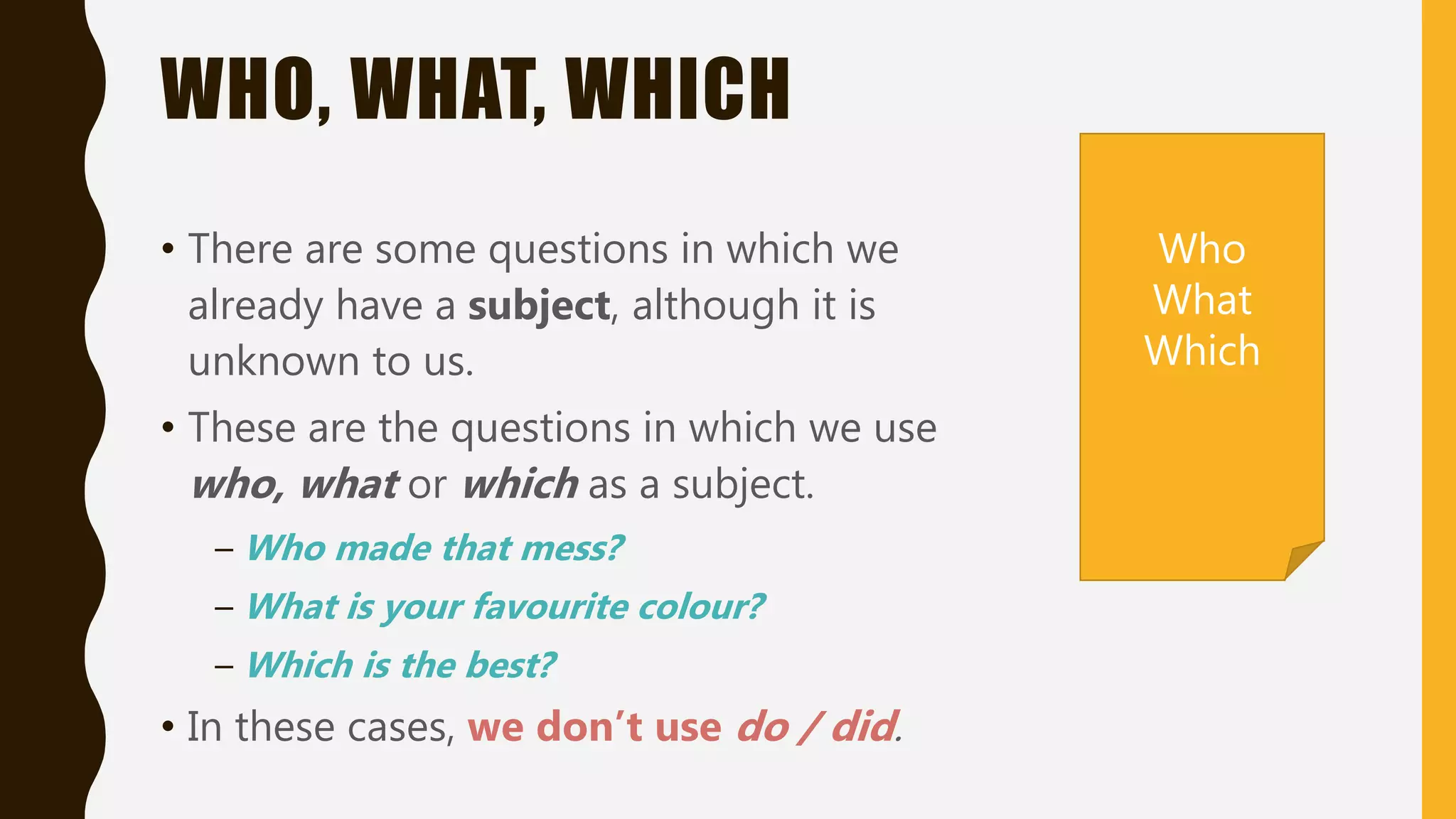 WHO, WHAT, WHICH
• There are some questions in which we
already have a subject, although it is
unknown to us.
• These are the questions in which we use
who, what or which as a subject.
– Who made that mess?
– What is your favourite colour?
– Which is the best?
• In these cases, we don’t use do / did.
Who
What
Which
 