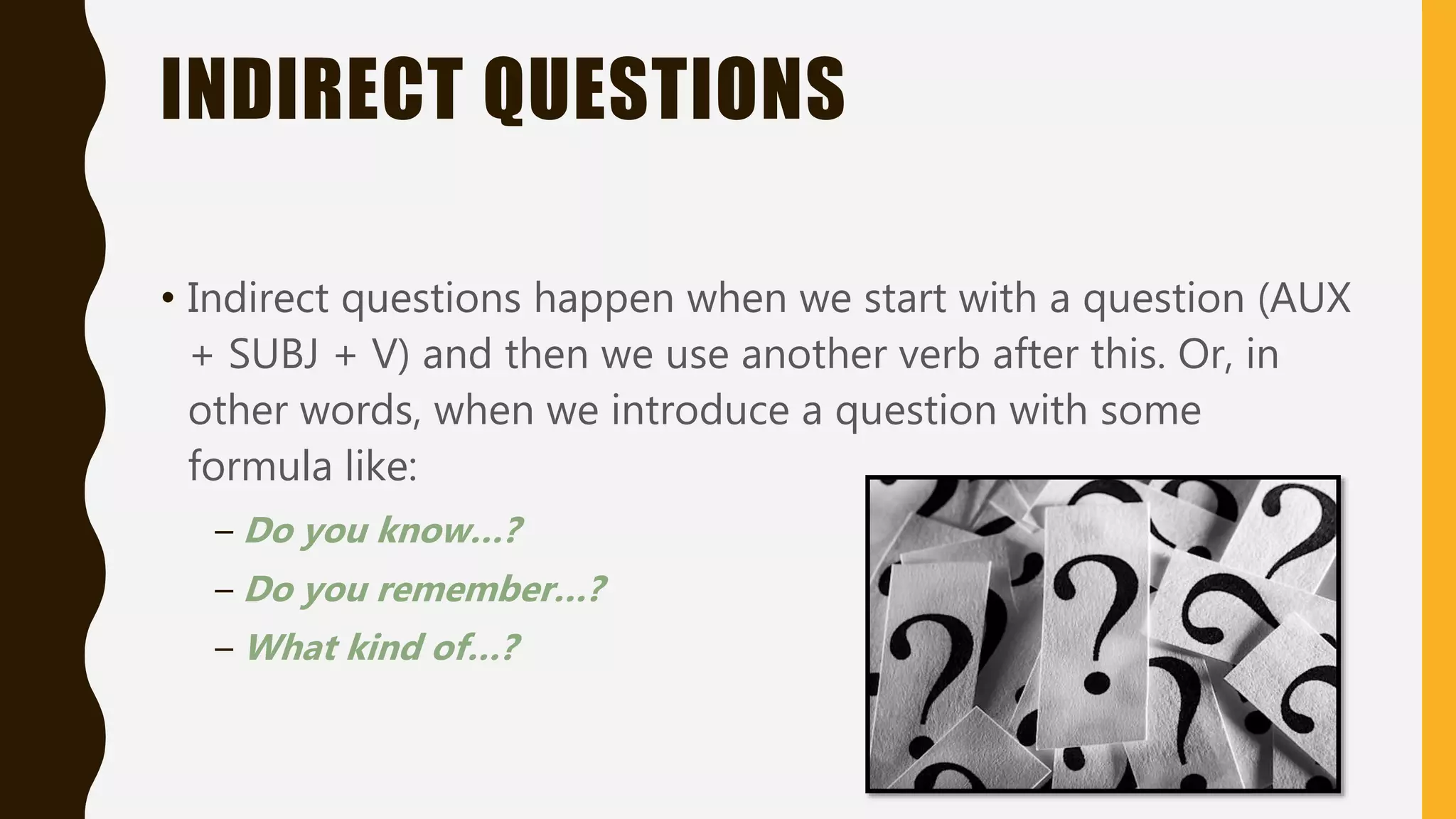 INDIRECT QUESTIONS
• Indirect questions happen when we start with a question (AUX
+ SUBJ + V) and then we use another verb after this. Or, in
other words, when we introduce a question with some
formula like:
– Do you know…?
– Do you remember…?
– What kind of…?
 