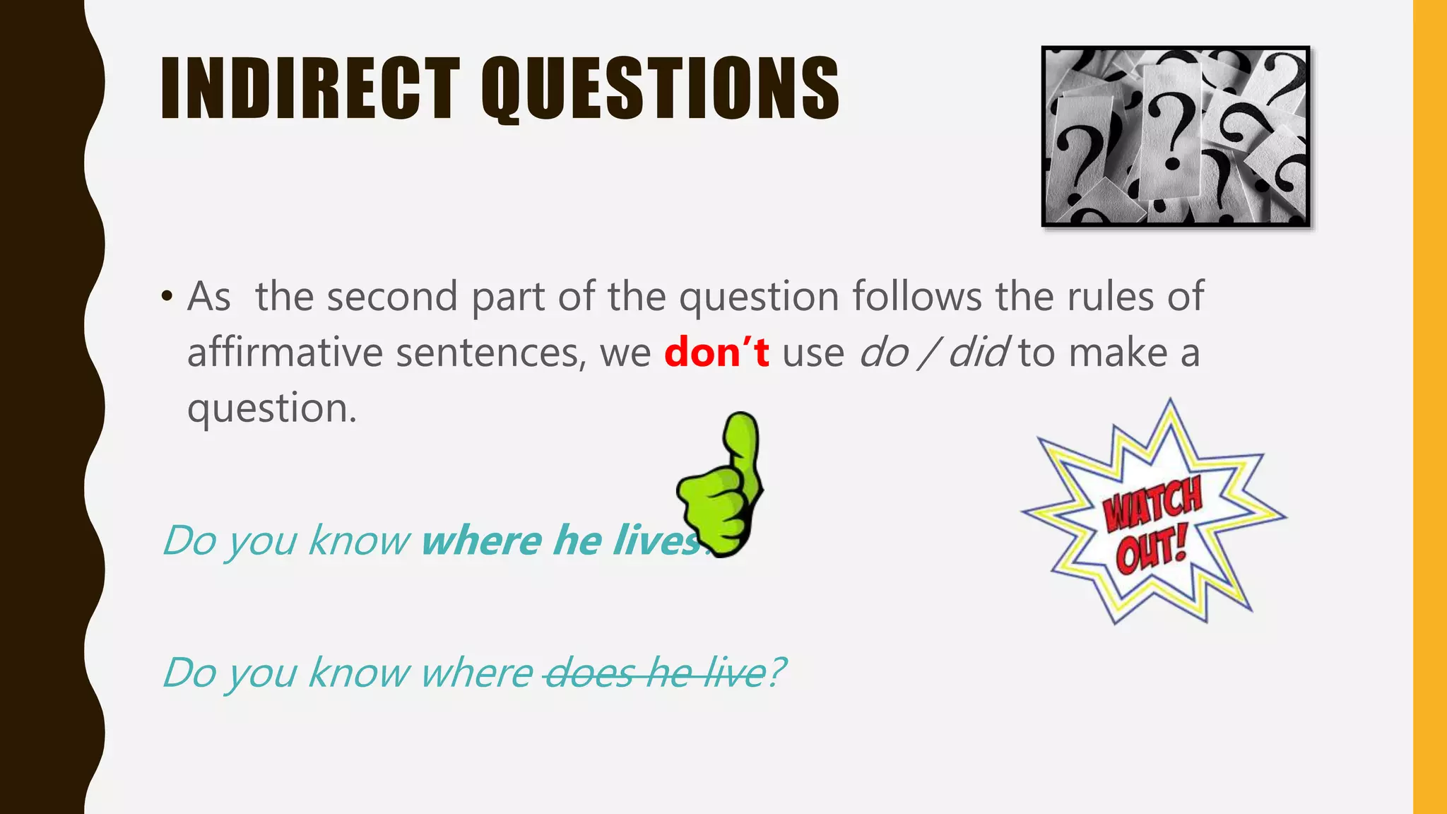 INDIRECT QUESTIONS
• As the second part of the question follows the rules of
affirmative sentences, we don’t use do / did to make a
question.
Do you know where he lives?
Do you know where does he live?
 