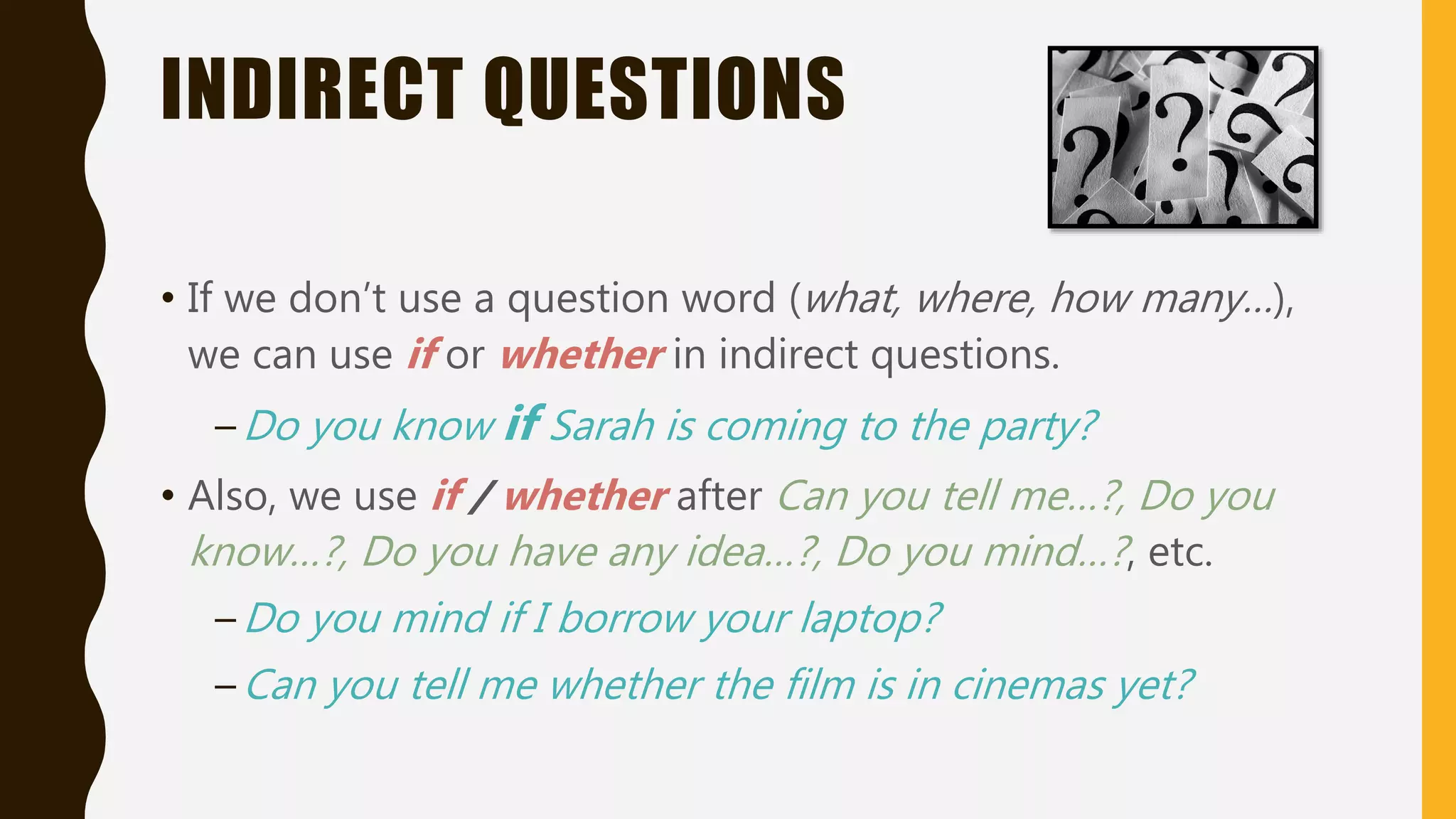INDIRECT QUESTIONS
• If we don’t use a question word (what, where, how many…),
we can use if or whether in indirect questions.
–Do you know if Sarah is coming to the party?
• Also, we use if / whether after Can you tell me…?, Do you
know…?, Do you have any idea…?, Do you mind…?, etc.
–Do you mind if I borrow your laptop?
–Can you tell me whether the film is in cinemas yet?
 