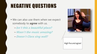 NEGATIVE QUESTIONS
• We can also use them when we expect
somebody to agree with us.
–Isn't this a beautiful place?
–Wasn’t the music amazing?
–Doesn’t Clara sing well?
High five and agree!
 