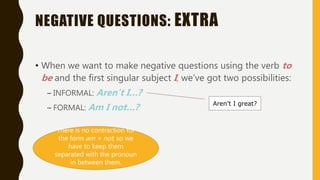 NEGATIVE QUESTIONS: EXTRA
• When we want to make negative questions using the verb to
be and the first singular subject I, we’ve got two possibilities:
– INFORMAL: Aren’t I…?
– FORMAL: Am I not…? Aren’t I great?
There is no contraction for
the form am + not, so we
have to keep them
separated with the pronoun
in between them.
 
