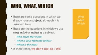 WHO, WHAT, WHICH
• There are some questions in which we
already have a subject, although it is
unknown to us.
• These are the questions in which we use
who, what or which as a subject.
– Who made that mess?
– What is your favourite colour?
– Which is the best?
• In these cases, we don’t use do / did.
Who
What
Which
 