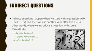 INDIRECT QUESTIONS
• Indirect questions happen when we start with a question (AUX
+ SUBJ + V) and then we use another verb after this. Or, in
other words, when we introduce a question with some
formula like:
– Do you know…?
– Do you remember…?
– What kind of…?
 