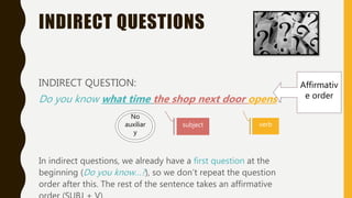 INDIRECT QUESTIONS
INDIRECT QUESTION:
Do you know what time the shop next door opens?
In indirect questions, we already have a first question at the
beginning (Do you know…?), so we don’t repeat the question
order after this. The rest of the sentence takes an affirmative
Affirmativ
e order
subject verb
No
auxiliar
y
 