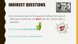 INDIRECT QUESTIONS
• As the second part of the question follows the rules of
affirmative sentences, we don’t use do / did to make a
question.
Do you know where he lives?
Do you know where does he live?
 