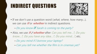 INDIRECT QUESTIONS
• If we don’t use a question word (what, where, how many…),
we can use if or whether in indirect questions.
–Do you know if Sarah is coming to the party?
• Also, we use if / whether after Can you tell me…?, Do you
know…?, Do you have any idea…?, Do you mind…?, etc.
–Do you mind if I borrow your laptop?
–Can you tell me whether the film is in cinemas yet?
 