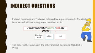 INDIRECT QUESTIONS
• Indirect questions aren’t always followed by a question mark. The doubt
is expressed without using a real question, as in:
• The order is the same as in the other indirect questions: SUBJECT +
VERB.
I can’t remember where I left my
phone
subject verb
Question
word
 