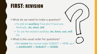 FIRST: REVISION
• What do we need to make a question?
– To add an auxiliary if we don’t have one.
Normally, do, does, did.
– To use the existent auxiliary: be, have, can, will,
etc.
• What is the usual order for questions?
– We invert the normal order SUBJECT + VERB, so it
is AUXILIARY + SUBJECT + (VERB).
 