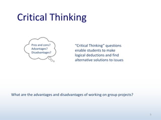 Critical Thinking
5
“Critical Thinking” questions
enable students to make
logical deductions and find
alternative solutions to issues
Pros and cons?
Advantages?
Disadvantages?
What are the advantages and disadvantages of working on group projects?
 