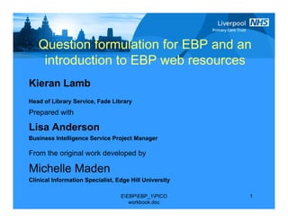 Question formulation for EBP and an
    introduction to EBP web resources
Kieran Lamb
Head of Library Service, Fade Library
Prepared with

Lisa Anderson
Business Intelligence Service Project Manager

From the original work developed by

Michelle Maden
Clinical Information Specialist, Edge Hill University

                                  EEBPEBP_1PICO      1
                                     workbook.doc
 