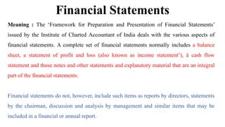 Financial Statements
Meaning : The ‘Framework for Preparation and Presentation of Financial Statements’
issued by the Institute of Charted Accountant of India deals with the various aspects of
financial statements. A complete set of financial statements normally includes a balance
sheet, a statement of profit and loss (also known as income statement’), å cash flow
statement and those notes and other statements and explanatory material that are an integral
part of the financial statements.
Financial statements do not, however, include such items as reports by directors, statements
by the chairman, discussion and analysis by management and similar items that may be
included in a financial or annual report.
 
