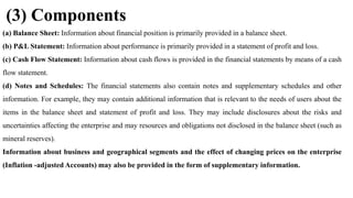 (3) Components
(a) Balance Sheet: Information about financial position is primarily provided in a balance sheet.
(b) P&L Statement: Information about performance is primarily provided in a statement of profit and loss.
(c) Cash Flow Statement: Information about cash flows is provided in the financial statements by means of a cash
flow statement.
(d) Notes and Schedules: The financial statements also contain notes and supplementary schedules and other
information. For example, they may contain additional information that is relevant to the needs of users about the
items in the balance sheet and statement of profit and loss. They may include disclosures about the risks and
uncertainties affecting the enterprise and may resources and obligations not disclosed in the balance sheet (such as
mineral reserves).
Information about business and geographical segments and the effect of changing prices on the enterprise
(Inflation -adjusted Accounts) may also be provided in the form of supplementary information.
 