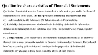 Qualitative characteristics of Financial Statements
Qualitative characteristics are the features that make the information provided in the financial
statements useful to the users. The four principles qualitative characteristics are:
(1) Understandability, (2) Relevance, (3) Reliability and (4) Comparability.
(3) Reliability: Information must also be reliable. Reliability of the faithful information
depends on (i) representation, (ii) substance over form, (iii) neutrality, (iv) prudence and (v)
completeness.
(4) Comparability: Users must be able to compare the financial statements of an enterprise
through time in order to identify trends in its financial position and performance. Users should
be of the accounting policies informed employed in the preparation of the financial
statements, any changes in those policies and the effects of such changes.
 