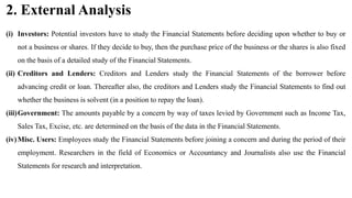 2. External Analysis
(i) Investors: Potential investors have to study the Financial Statements before deciding upon whether to buy or
not a business or shares. If they decide to buy, then the purchase price of the business or the shares is also fixed
on the basis of a detailed study of the Financial Statements.
(ii) Creditors and Lenders: Creditors and Lenders study the Financial Statements of the borrower before
advancing credit or loan. Thereafter also, the creditors and Lenders study the Financial Statements to find out
whether the business is solvent (in a position to repay the loan).
(iii)Government: The amounts payable by a concern by way of taxes levied by Government such as Income Tax,
Sales Tax, Excise, etc. are determined on the basis of the data in the Financial Statements.
(iv)Misc. Users: Employees study the Financial Statements before joining a concern and during the period of their
employment. Researchers in the field of Economics or Accountancy and Journalists also use the Financial
Statements for research and interpretation.
 